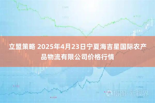立盟策略 2025年4月23日宁夏海吉星国际农产品物流有限公司价格行情