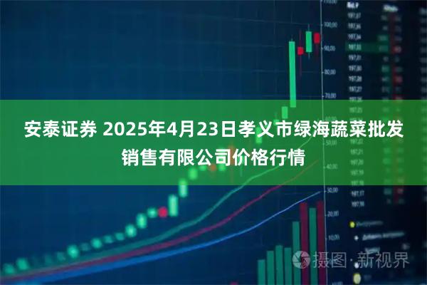 安泰证券 2025年4月23日孝义市绿海蔬菜批发销售有限公司价格行情