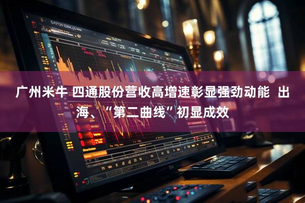 广州米牛 四通股份营收高增速彰显强劲动能  出海、“第二曲线”初显成效