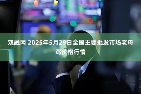 双融网 2025年5月29日全国主要批发市场老母鸡价格行情