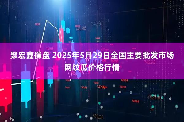 聚宏鑫操盘 2025年5月29日全国主要批发市场网纹瓜价格行情