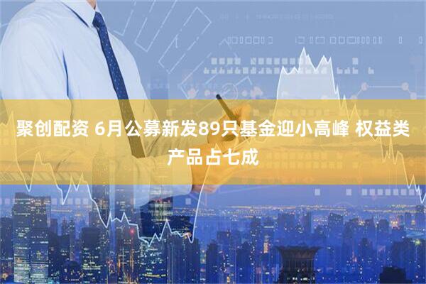 聚创配资 6月公募新发89只基金迎小高峰 权益类产品占七成