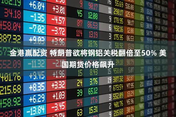 金港赢配资 特朗普欲将钢铝关税翻倍至50% 美国期货价格飙升