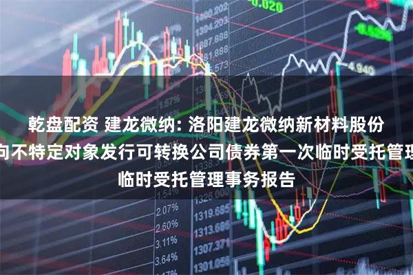 乾盘配资 建龙微纳: 洛阳建龙微纳新材料股份有限公司向不特定对象发行可转换公司债券第一次临时受托管理事务报告