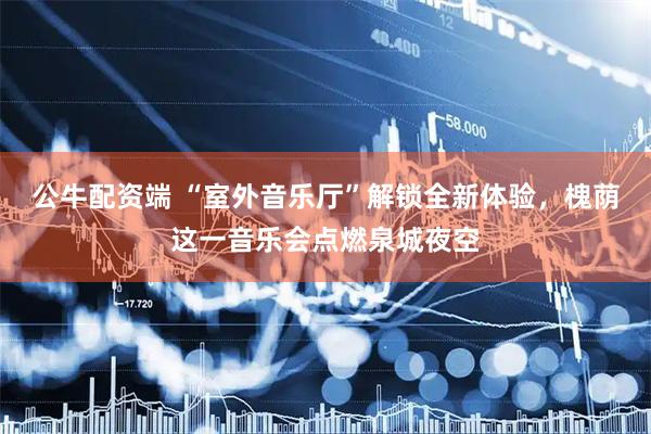 公牛配资端 “室外音乐厅”解锁全新体验，槐荫这一音乐会点燃泉城夜空