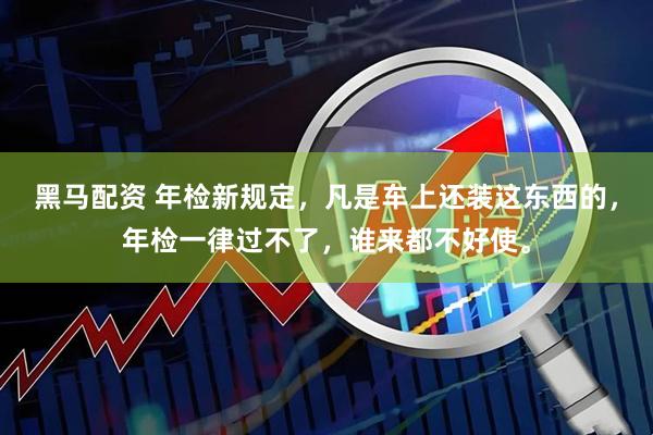 黑马配资 年检新规定，凡是车上还装这东西的，年检一律过不了，谁来都不好使。
