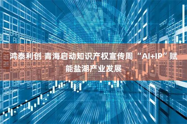 鸿泰利创 青海启动知识产权宣传周 “AI+IP”赋能盐湖产业发展