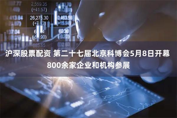 沪深股票配资 第二十七届北京科博会5月8日开幕 800余家企业和机构参展