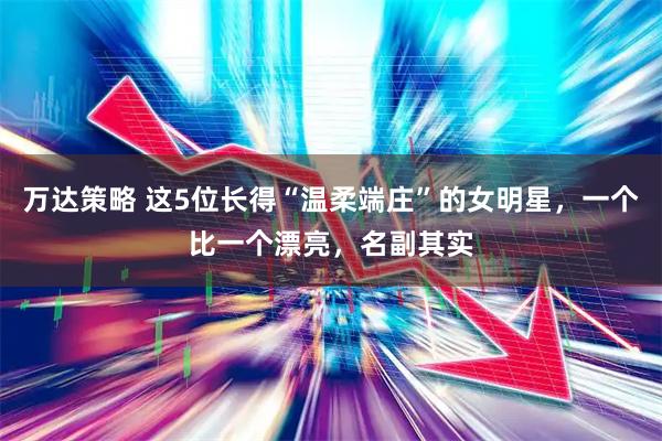 万达策略 这5位长得“温柔端庄”的女明星，一个比一个漂亮，名副其实