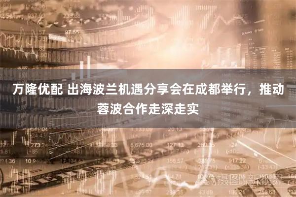 万隆优配 出海波兰机遇分享会在成都举行，推动蓉波合作走深走实