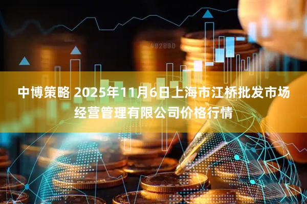 中博策略 2025年11月6日上海市江桥批发市场经营管理有限公司价格行情