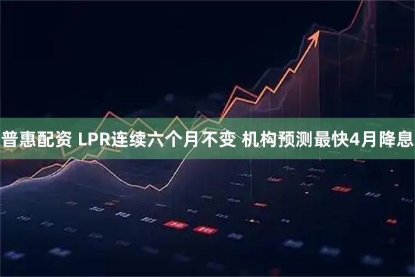 普惠配资 LPR连续六个月不变 机构预测最快4月降息