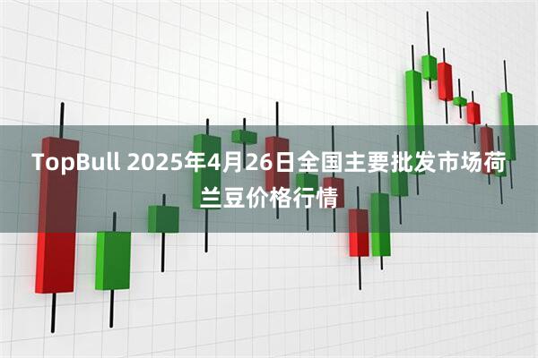 TopBull 2025年4月26日全国主要批发市场荷兰豆价格行情