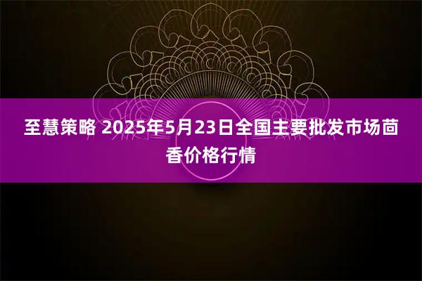 至慧策略 2025年5月23日全国主要批发市场茴香价格行情