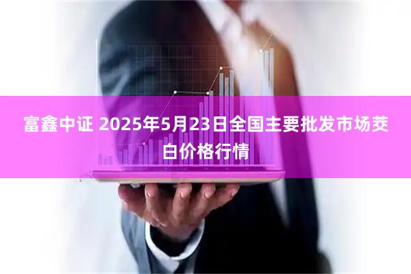 富鑫中证 2025年5月23日全国主要批发市场茭白价格行情