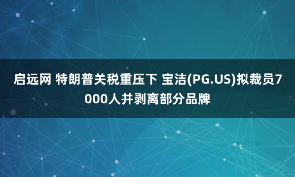 启远网 特朗普关税重压下 宝洁(PG.US)拟裁员7000人并剥离部分品牌