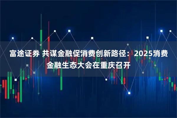 富途证券 共谋金融促消费创新路径：2025消费金融生态大会在重庆召开