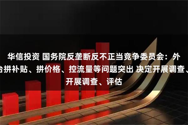 华信投资 国务院反垄断反不正当竞争委员会:外卖平台拼补贴、拼价格、控流量等问题突出 决定开展调查、评估