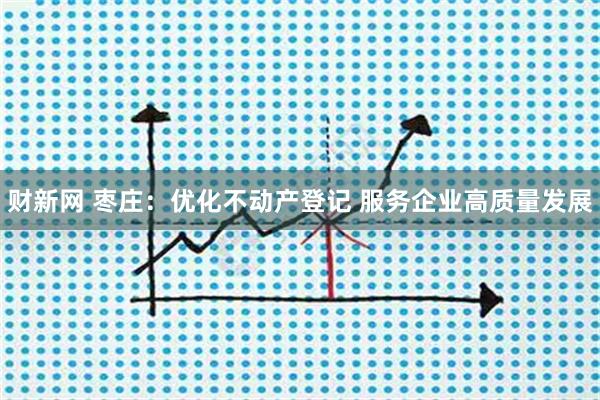 财新网 枣庄：优化不动产登记 服务企业高质量发展
