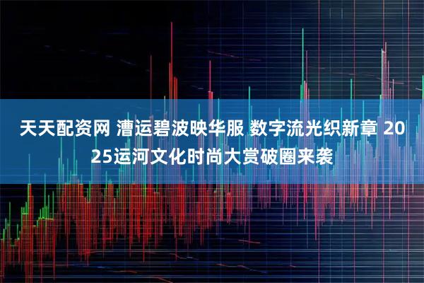 天天配资网 漕运碧波映华服 数字流光织新章 2025运河文化时尚大赏破圈来袭