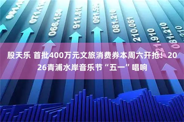 股天乐 首批400万元文旅消费券本周六开抢！2026青浦水岸音乐节“五一”唱响