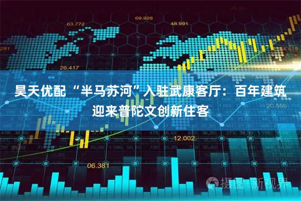 昊天优配 “半马苏河”入驻武康客厅：百年建筑迎来普陀文创新住客