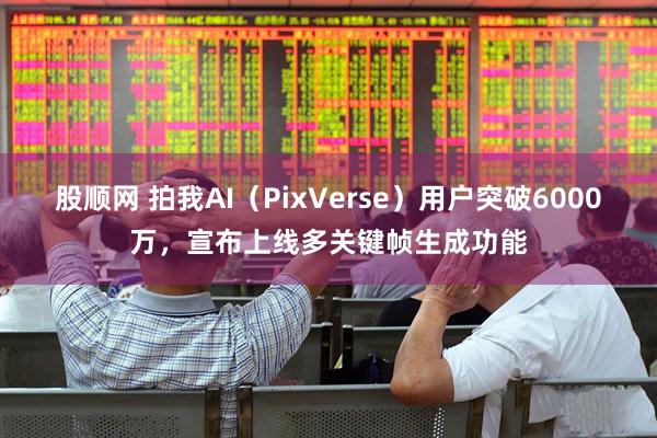 股顺网 拍我AI（PixVerse）用户突破6000万，宣布上线多关键帧生成功能