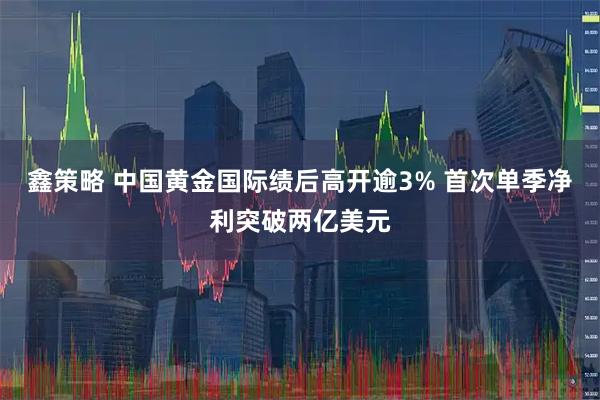 鑫策略 中国黄金国际绩后高开逾3% 首次单季净利突破两亿美元