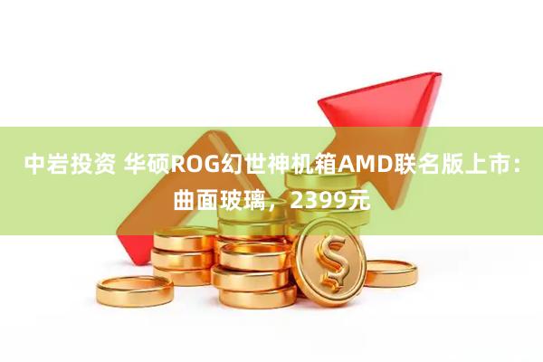 中岩投资 华硕ROG幻世神机箱AMD联名版上市:曲面玻璃,2399元