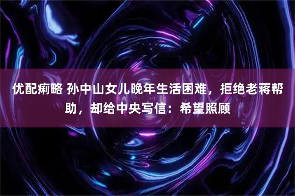 优配痢略 孙中山女儿晚年生活困难，拒绝老蒋帮助，却给中央写信：希望照顾