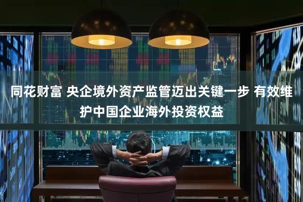 同花财富 央企境外资产监管迈出关键一步 有效维护中国企业海外投资权益